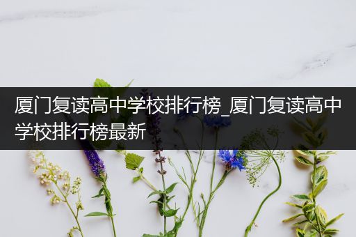 厦门复读高中学校排行榜_厦门复读高中学校排行榜最新
