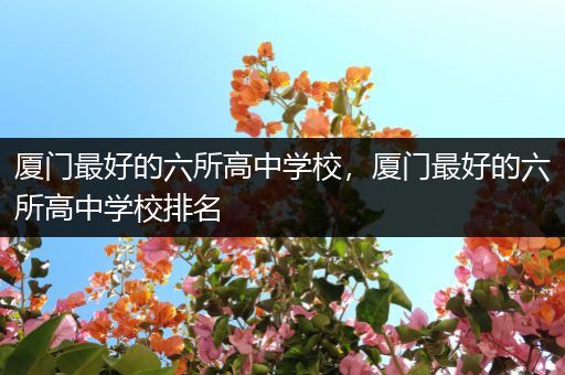 厦门最好的六所高中学校，厦门最好的六所高中学校排名
