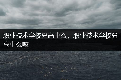 职业技术学校算高中么，职业技术学校算高中么嘛
