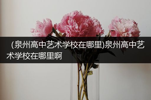 （泉州高中艺术学校在哪里)泉州高中艺术学校在哪里啊