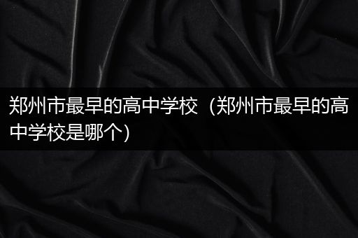 郑州市最早的高中学校（郑州市最早的高中学校是哪个）