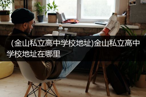 （金山私立高中学校地址)金山私立高中学校地址在哪里