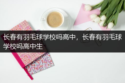长春有羽毛球学校吗高中，长春有羽毛球学校吗高中生