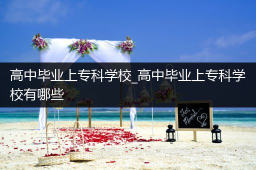 高中毕业上专科学校_高中毕业上专科学校有哪些