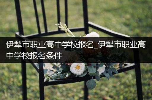 伊犁市职业高中学校报名_伊犁市职业高中学校报名条件
