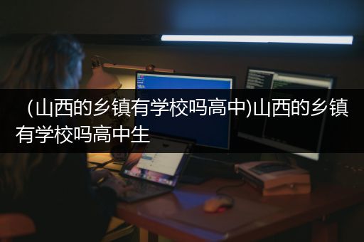 （山西的乡镇有学校吗高中)山西的乡镇有学校吗高中生