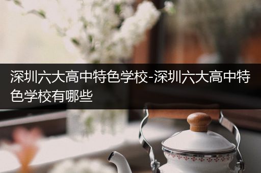 深圳六大高中特色学校-深圳六大高中特色学校有哪些