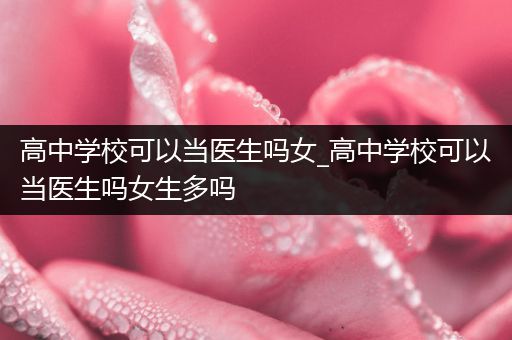 高中学校可以当医生吗女_高中学校可以当医生吗女生多吗