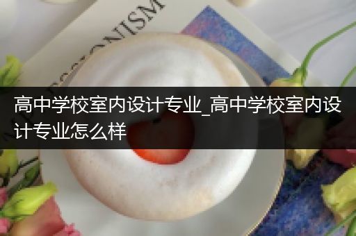 高中学校室内设计专业_高中学校室内设计专业怎么样