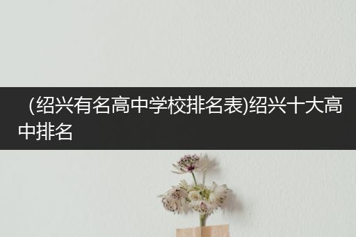 （绍兴有名高中学校排名表)绍兴十大高中排名