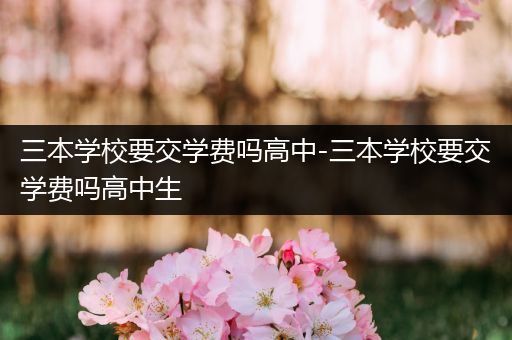 三本学校要交学费吗高中-三本学校要交学费吗高中生