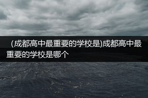 （成都高中最重要的学校是)成都高中最重要的学校是哪个