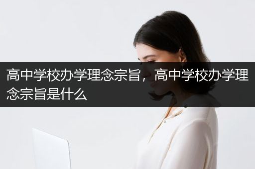 高中学校办学理念宗旨，高中学校办学理念宗旨是什么