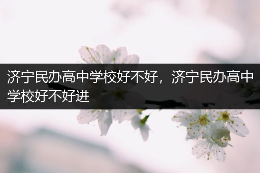 济宁民办高中学校好不好，济宁民办高中学校好不好进
