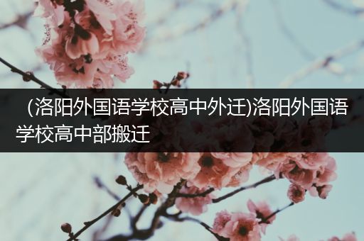 （洛阳外国语学校高中外迁)洛阳外国语学校高中部搬迁