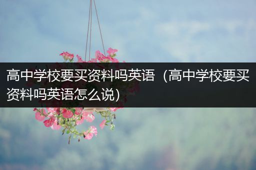高中学校要买资料吗英语（高中学校要买资料吗英语怎么说）