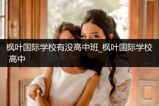 枫叶国际学校有没高中班_枫叶国际学校 高中