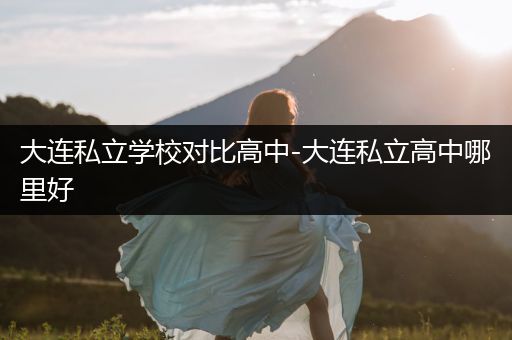 大连私立学校对比高中-大连私立高中哪里好