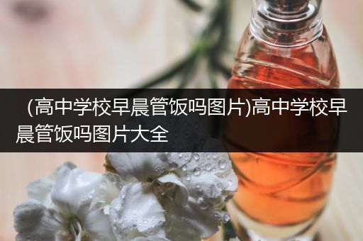 （高中学校早晨管饭吗图片)高中学校早晨管饭吗图片大全