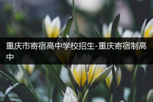 重庆市寄宿高中学校招生-重庆寄宿制高中