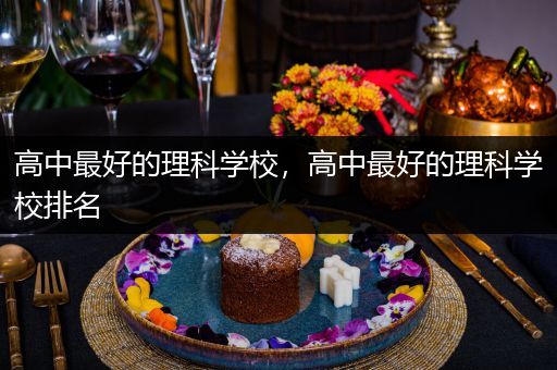 高中最好的理科学校，高中最好的理科学校排名