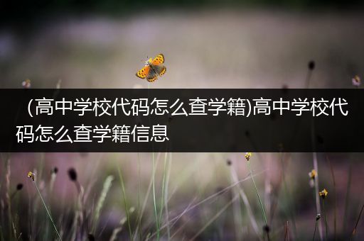 （高中学校代码怎么查学籍)高中学校代码怎么查学籍信息