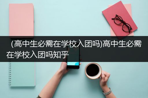 （高中生必需在学校入团吗)高中生必需在学校入团吗知乎
