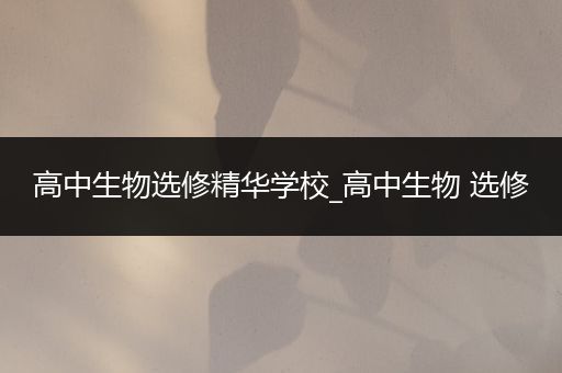 高中生物选修精华学校_高中生物 选修