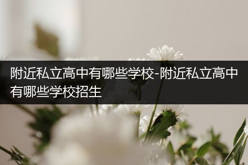 附近私立高中有哪些学校-附近私立高中有哪些学校招生