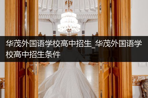 华茂外国语学校高中招生_华茂外国语学校高中招生条件