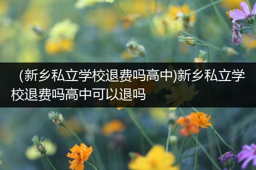 （新乡私立学校退费吗高中)新乡私立学校退费吗高中可以退吗