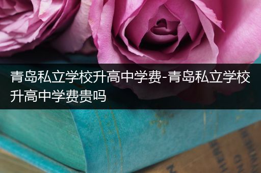 青岛私立学校升高中学费-青岛私立学校升高中学费贵吗