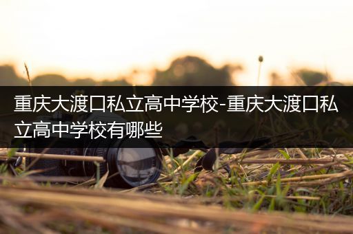 重庆大渡口私立高中学校-重庆大渡口私立高中学校有哪些