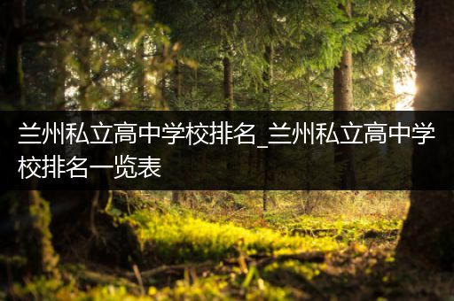 兰州私立高中学校排名_兰州私立高中学校排名一览表