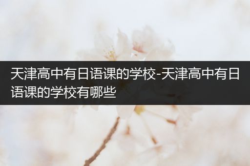 天津高中有日语课的学校-天津高中有日语课的学校有哪些