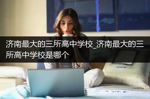 济南最大的三所高中学校_济南最大的三所高中学校是哪个