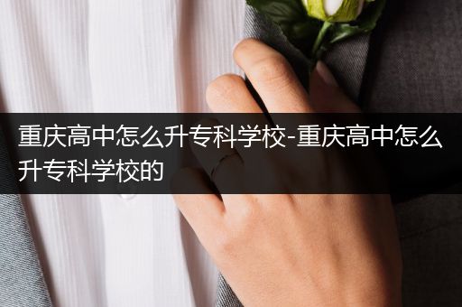 重庆高中怎么升专科学校-重庆高中怎么升专科学校的