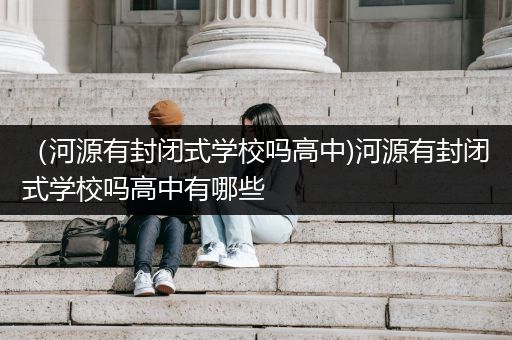 （河源有封闭式学校吗高中)河源有封闭式学校吗高中有哪些