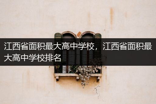 江西省面积最大高中学校，江西省面积最大高中学校排名