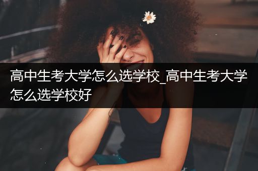 高中生考大学怎么选学校_高中生考大学怎么选学校好
