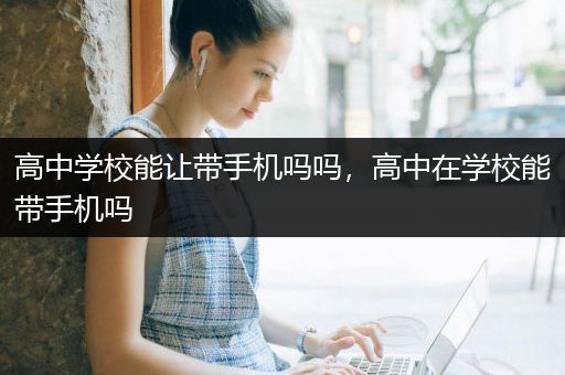 高中学校能让带手机吗吗，高中在学校能带手机吗