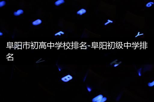 阜阳市初高中学校排名-阜阳初级中学排名