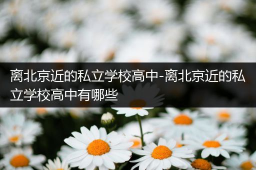离北京近的私立学校高中-离北京近的私立学校高中有哪些