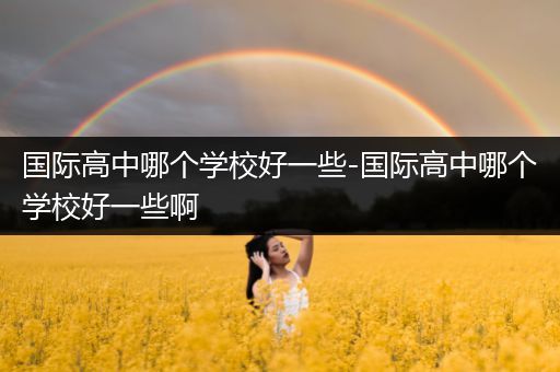 国际高中哪个学校好一些-国际高中哪个学校好一些啊