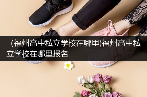 （福州高中私立学校在哪里)福州高中私立学校在哪里报名
