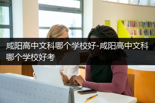 咸阳高中文科哪个学校好-咸阳高中文科哪个学校好考