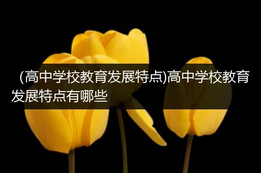 （高中学校教育发展特点)高中学校教育发展特点有哪些