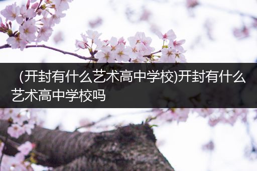 （开封有什么艺术高中学校)开封有什么艺术高中学校吗
