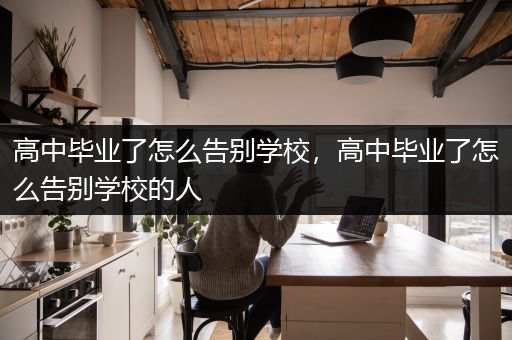 高中毕业了怎么告别学校，高中毕业了怎么告别学校的人