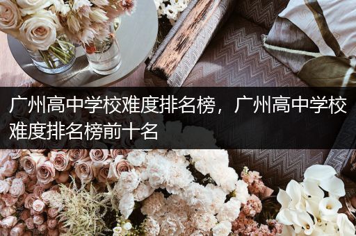 广州高中学校难度排名榜，广州高中学校难度排名榜前十名